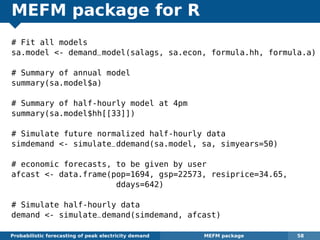 MEFM package for R
# Fit all models
sa.model <- demand_model(salags, sa.econ, formula.hh, formula.a)
# Summary of annual model
summary(sa.model$a)
# Summary of half-hourly model at 4pm
summary(sa.model$hh[[33]])
# Simulate future normalized half-hourly data
simdemand <- simulate_ddemand(sa.model, sa, simyears=50)
# economic forecasts, to be given by user
afcast <- data.frame(pop=1694, gsp=22573, resiprice=34.65,
ddays=642)
# Simulate half-hourly data
demand <- simulate_demand(simdemand, afcast)
Probabilistic forecasting of peak electricity demand MEFM package 58
 
