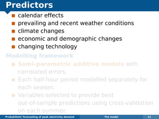 Predictors
calendar effects
prevailing and recent weather conditions
climate changes
economic and demographic changes
changing technology
Modelling framework
Semi-parametric additive models with
correlated errors.
Each half-hour period modelled separately for
each season.
Variables selected to provide best
out-of-sample predictions using cross-validation
on each summer.
Probabilistic forecasting of peak electricity demand The model 11
 