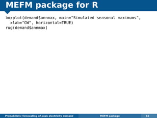 MEFM package for R
boxplot(demand$annmax, main="Simulated seasonal maximums",
xlab="GW", horizontal=TRUE)
rug(demand$annmax)
Probabilistic forecasting of peak electricity demand MEFM package 61
 