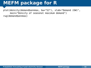MEFM package for R
plot(density(demand$annmax, bw="SJ"), xlab="Demand (GW)",
main="Density of seasonal maximum demand")
rug(demand$annmax)
Probabilistic forecasting of peak electricity demand MEFM package 62
 