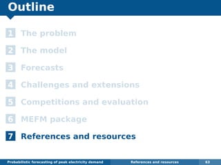 Outline
1 The problem
2 The model
3 Forecasts
4 Challenges and extensions
5 Competitions and evaluation
6 MEFM package
7 References and resources
Probabilistic forecasting of peak electricity demand References and resources 63
 