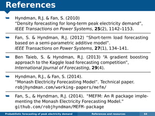 References
¯ Hyndman, R.J. & Fan, S. (2010)
“Density forecasting for long-term peak electricity demand”,
IEEE Transactions on Power Systems, 25(2), 1142–1153.
¯ Fan, S. & Hyndman, R.J. (2012) “Short-term load forecasting
based on a semi-parametric additive model”.
IEEE Transactions on Power Systems, 27(1), 134–141.
¯ Ben Taieb, S. & Hyndman, R.J. (2013) “A gradient boosting
approach to the Kaggle load forecasting competition”,
International Journal of Forecasting, 29(4).
¯ Hyndman, R.J., & Fan, S. (2014).
“Monash Electricity Forecasting Model”. Technical paper.
robjhyndman.com/working-papers/mefm/
¯ Fan, S., & Hyndman, R.J. (2014). “MEFM: An R package imple-
menting the Monash Electricity Forecasting Model.”
github.com/robjhyndman/MEFM-package
Probabilistic forecasting of peak electricity demand References and resources 64
 