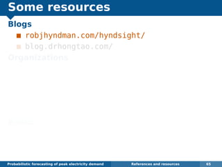 Some resources
Blogs
robjhyndman.com/hyndsight/
blog.drhongtao.com/
Organizations
International Institute of Forecasters:
forecasters.org
IEEE Working Group on Energy Forecasting:
linkedin.com/groups/
IEEE-Working-Group-on-Energy-4148276
Books
Dickey and Hong (2014) Electric load
forecasting: fundamentals and best practices,
OTexts. www.otexts.org/book/elf
Probabilistic forecasting of peak electricity demand References and resources 65
 