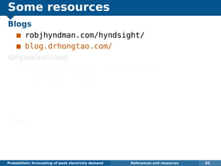 Some resources
Blogs
robjhyndman.com/hyndsight/
blog.drhongtao.com/
Organizations
International Institute of Forecasters:
forecasters.org
IEEE Working Group on Energy Forecasting:
linkedin.com/groups/
IEEE-Working-Group-on-Energy-4148276
Books
Dickey and Hong (2014) Electric load
forecasting: fundamentals and best practices,
OTexts. www.otexts.org/book/elf
Probabilistic forecasting of peak electricity demand References and resources 65
 