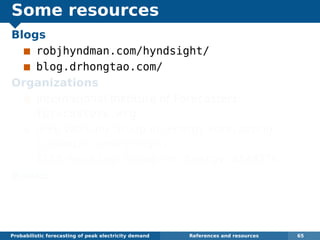 Some resources
Blogs
robjhyndman.com/hyndsight/
blog.drhongtao.com/
Organizations
International Institute of Forecasters:
forecasters.org
IEEE Working Group on Energy Forecasting:
linkedin.com/groups/
IEEE-Working-Group-on-Energy-4148276
Books
Dickey and Hong (2014) Electric load
forecasting: fundamentals and best practices,
OTexts. www.otexts.org/book/elf
Probabilistic forecasting of peak electricity demand References and resources 65
 