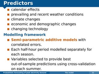 Predictors
calendar effects
prevailing and recent weather conditions
climate changes
economic and demographic changes
changing technology
Modelling framework
Semi-parametric additive models with
correlated errors.
Each half-hour period modelled separately for
each season.
Variables selected to provide best
out-of-sample predictions using cross-validation
on each summer.
Probabilistic forecasting of peak electricity demand The model 11
 