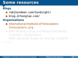 Some resources
Blogs
robjhyndman.com/hyndsight/
blog.drhongtao.com/
Organizations
International Institute of Forecasters:
forecasters.org
IEEE Working Group on Energy Forecasting:
linkedin.com/groups/
IEEE-Working-Group-on-Energy-4148276
Books
Dickey and Hong (2014) Electric load
forecasting: fundamentals and best practices,
OTexts. www.otexts.org/book/elf
Probabilistic forecasting of peak electricity demand References and resources 65
 