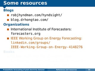 Some resources
Blogs
robjhyndman.com/hyndsight/
blog.drhongtao.com/
Organizations
International Institute of Forecasters:
forecasters.org
IEEE Working Group on Energy Forecasting:
linkedin.com/groups/
IEEE-Working-Group-on-Energy-4148276
Books
Dickey and Hong (2014) Electric load
forecasting: fundamentals and best practices,
OTexts. www.otexts.org/book/elf
Probabilistic forecasting of peak electricity demand References and resources 65
 