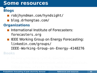 Some resources
Blogs
robjhyndman.com/hyndsight/
blog.drhongtao.com/
Organizations
International Institute of Forecasters:
forecasters.org
IEEE Working Group on Energy Forecasting:
linkedin.com/groups/
IEEE-Working-Group-on-Energy-4148276
Books
Dickey and Hong (2014) Electric load
forecasting: fundamentals and best practices,
OTexts. www.otexts.org/book/elf
Probabilistic forecasting of peak electricity demand References and resources 65
 