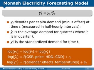 Monash Electricity Forecasting Model
y∗
t = yt/¯yi
yt denotes per capita demand (minus offset) at
time t (measured in half-hourly intervals);
¯yi is the average demand for quarter i where t
is in quarter i.
y∗
t is the standardized demand for time t.
log(yt) = log(¯yi) + log(y∗
t )
log(¯yi) = f(GSP, price, HDD, CDD) + εi
log(y∗
t ) = f(calendar effects, temperatures) + et
Probabilistic forecasting of peak electricity demand The model 12
 