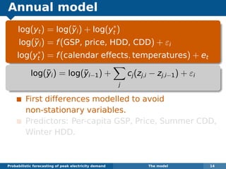 Annual model
log(yt) = log(¯yi) + log(y∗
t )
log(¯yi) = f(GSP, price, HDD, CDD) + εi
log(y∗
t ) = f(calendar effects, temperatures) + et
log(¯yi) = log(¯yi−1) +
j
cj(zj,i − zj,i−1) + εi
First differences modelled to avoid
non-stationary variables.
Predictors: Per-capita GSP, Price, Summer CDD,
Winter HDD.
Probabilistic forecasting of peak electricity demand The model 14
 