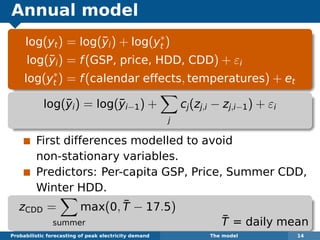 Annual model
log(yt) = log(¯yi) + log(y∗
t )
log(¯yi) = f(GSP, price, HDD, CDD) + εi
log(y∗
t ) = f(calendar effects, temperatures) + et
log(¯yi) = log(¯yi−1) +
j
cj(zj,i − zj,i−1) + εi
First differences modelled to avoid
non-stationary variables.
Predictors: Per-capita GSP, Price, Summer CDD,
Winter HDD.
zCDD =
summer
max(0, ¯T − 17.5)
¯T = daily mean
Probabilistic forecasting of peak electricity demand The model 14
 