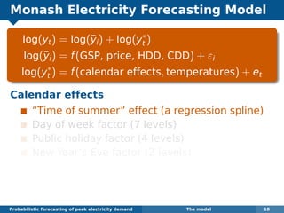 Monash Electricity Forecasting Model
log(yt) = log(¯yi) + log(y∗
t )
log(¯yi) = f(GSP, price, HDD, CDD) + εi
log(y∗
t ) = f(calendar effects, temperatures) + et
Calendar effects
“Time of summer” effect (a regression spline)
Day of week factor (7 levels)
Public holiday factor (4 levels)
New Year’s Eve factor (2 levels)
Probabilistic forecasting of peak electricity demand The model 18
 