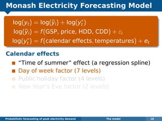Monash Electricity Forecasting Model
log(yt) = log(¯yi) + log(y∗
t )
log(¯yi) = f(GSP, price, HDD, CDD) + εi
log(y∗
t ) = f(calendar effects, temperatures) + et
Calendar effects
“Time of summer” effect (a regression spline)
Day of week factor (7 levels)
Public holiday factor (4 levels)
New Year’s Eve factor (2 levels)
Probabilistic forecasting of peak electricity demand The model 18
 