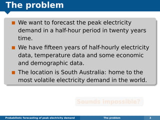 The problem
We want to forecast the peak electricity
demand in a half-hour period in twenty years
time.
We have ﬁfteen years of half-hourly electricity
data, temperature data and some economic
and demographic data.
The location is South Australia: home to the
most volatile electricity demand in the world.
Sounds impossible?
Probabilistic forecasting of peak electricity demand The problem 3
 
