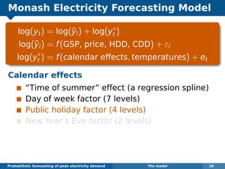 Monash Electricity Forecasting Model
log(yt) = log(¯yi) + log(y∗
t )
log(¯yi) = f(GSP, price, HDD, CDD) + εi
log(y∗
t ) = f(calendar effects, temperatures) + et
Calendar effects
“Time of summer” effect (a regression spline)
Day of week factor (7 levels)
Public holiday factor (4 levels)
New Year’s Eve factor (2 levels)
Probabilistic forecasting of peak electricity demand The model 18
 