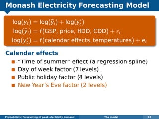 Monash Electricity Forecasting Model
log(yt) = log(¯yi) + log(y∗
t )
log(¯yi) = f(GSP, price, HDD, CDD) + εi
log(y∗
t ) = f(calendar effects, temperatures) + et
Calendar effects
“Time of summer” effect (a regression spline)
Day of week factor (7 levels)
Public holiday factor (4 levels)
New Year’s Eve factor (2 levels)
Probabilistic forecasting of peak electricity demand The model 18
 