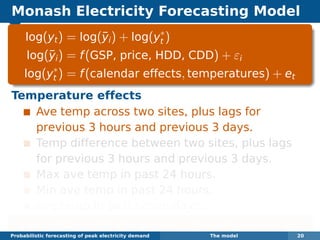 Monash Electricity Forecasting Model
log(yt) = log(¯yi) + log(y∗
t )
log(¯yi) = f(GSP, price, HDD, CDD) + εi
log(y∗
t ) = f(calendar effects, temperatures) + et
Temperature effects
Ave temp across two sites, plus lags for
previous 3 hours and previous 3 days.
Temp difference between two sites, plus lags
for previous 3 hours and previous 3 days.
Max ave temp in past 24 hours.
Min ave temp in past 24 hours.
Ave temp in past seven days.
Each function estimated using boosted regression splines.
Probabilistic forecasting of peak electricity demand The model 20
 