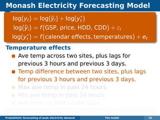 Monash Electricity Forecasting Model
log(yt) = log(¯yi) + log(y∗
t )
log(¯yi) = f(GSP, price, HDD, CDD) + εi
log(y∗
t ) = f(calendar effects, temperatures) + et
Temperature effects
Ave temp across two sites, plus lags for
previous 3 hours and previous 3 days.
Temp difference between two sites, plus lags
for previous 3 hours and previous 3 days.
Max ave temp in past 24 hours.
Min ave temp in past 24 hours.
Ave temp in past seven days.
Each function estimated using boosted regression splines.
Probabilistic forecasting of peak electricity demand The model 20
 