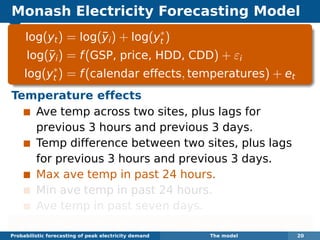 Monash Electricity Forecasting Model
log(yt) = log(¯yi) + log(y∗
t )
log(¯yi) = f(GSP, price, HDD, CDD) + εi
log(y∗
t ) = f(calendar effects, temperatures) + et
Temperature effects
Ave temp across two sites, plus lags for
previous 3 hours and previous 3 days.
Temp difference between two sites, plus lags
for previous 3 hours and previous 3 days.
Max ave temp in past 24 hours.
Min ave temp in past 24 hours.
Ave temp in past seven days.
Each function estimated using boosted regression splines.
Probabilistic forecasting of peak electricity demand The model 20
 