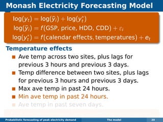 Monash Electricity Forecasting Model
log(yt) = log(¯yi) + log(y∗
t )
log(¯yi) = f(GSP, price, HDD, CDD) + εi
log(y∗
t ) = f(calendar effects, temperatures) + et
Temperature effects
Ave temp across two sites, plus lags for
previous 3 hours and previous 3 days.
Temp difference between two sites, plus lags
for previous 3 hours and previous 3 days.
Max ave temp in past 24 hours.
Min ave temp in past 24 hours.
Ave temp in past seven days.
Each function estimated using boosted regression splines.
Probabilistic forecasting of peak electricity demand The model 20
 