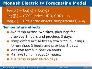 Monash Electricity Forecasting Model
log(yt) = log(¯yi) + log(y∗
t )
log(¯yi) = f(GSP, price, HDD, CDD) + εi
log(y∗
t ) = f(calendar effects, temperatures) + et
Temperature effects
Ave temp across two sites, plus lags for
previous 3 hours and previous 3 days.
Temp difference between two sites, plus lags
for previous 3 hours and previous 3 days.
Max ave temp in past 24 hours.
Min ave temp in past 24 hours.
Ave temp in past seven days.
Each function estimated using boosted regression splines.
Probabilistic forecasting of peak electricity demand The model 20
 