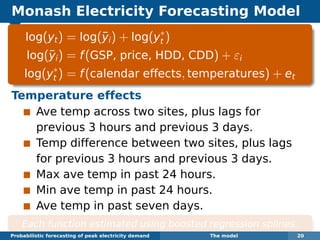 Monash Electricity Forecasting Model
log(yt) = log(¯yi) + log(y∗
t )
log(¯yi) = f(GSP, price, HDD, CDD) + εi
log(y∗
t ) = f(calendar effects, temperatures) + et
Temperature effects
Ave temp across two sites, plus lags for
previous 3 hours and previous 3 days.
Temp difference between two sites, plus lags
for previous 3 hours and previous 3 days.
Max ave temp in past 24 hours.
Min ave temp in past 24 hours.
Ave temp in past seven days.
Each function estimated using boosted regression splines.
Probabilistic forecasting of peak electricity demand The model 20
 