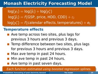 Monash Electricity Forecasting Model
log(yt) = log(¯yi) + log(y∗
t )
log(¯yi) = f(GSP, price, HDD, CDD) + εi
log(y∗
t ) = f(calendar effects, temperatures) + et
Temperature effects
Ave temp across two sites, plus lags for
previous 3 hours and previous 3 days.
Temp difference between two sites, plus lags
for previous 3 hours and previous 3 days.
Max ave temp in past 24 hours.
Min ave temp in past 24 hours.
Ave temp in past seven days.
Each function estimated using boosted regression splines.
Probabilistic forecasting of peak electricity demand The model 20
 