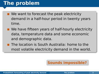 The problem
We want to forecast the peak electricity
demand in a half-hour period in twenty years
time.
We have ﬁfteen years of half-hourly electricity
data, temperature data and some economic
and demographic data.
The location is South Australia: home to the
most volatile electricity demand in the world.
Sounds impossible?
Probabilistic forecasting of peak electricity demand The problem 3
 