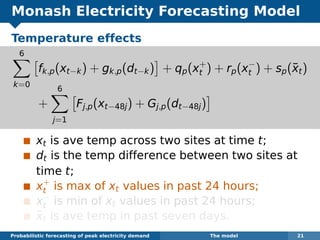 Monash Electricity Forecasting Model
Temperature effects
6
k=0
fk,p(xt−k) + gk,p(dt−k) + qp(x+
t ) + rp(x−
t ) + sp(¯xt)
+
6
j=1
Fj,p(xt−48j) + Gj,p(dt−48j)
xt is ave temp across two sites at time t;
dt is the temp difference between two sites at
time t;
x+
t is max of xt values in past 24 hours;
x−
t is min of xt values in past 24 hours;
¯xt is ave temp in past seven days.
Probabilistic forecasting of peak electricity demand The model 21
 