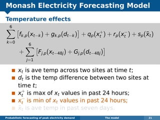 Monash Electricity Forecasting Model
Temperature effects
6
k=0
fk,p(xt−k) + gk,p(dt−k) + qp(x+
t ) + rp(x−
t ) + sp(¯xt)
+
6
j=1
Fj,p(xt−48j) + Gj,p(dt−48j)
xt is ave temp across two sites at time t;
dt is the temp difference between two sites at
time t;
x+
t is max of xt values in past 24 hours;
x−
t is min of xt values in past 24 hours;
¯xt is ave temp in past seven days.
Probabilistic forecasting of peak electricity demand The model 21
 
