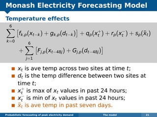 Monash Electricity Forecasting Model
Temperature effects
6
k=0
fk,p(xt−k) + gk,p(dt−k) + qp(x+
t ) + rp(x−
t ) + sp(¯xt)
+
6
j=1
Fj,p(xt−48j) + Gj,p(dt−48j)
xt is ave temp across two sites at time t;
dt is the temp difference between two sites at
time t;
x+
t is max of xt values in past 24 hours;
x−
t is min of xt values in past 24 hours;
¯xt is ave temp in past seven days.
Probabilistic forecasting of peak electricity demand The model 21
 