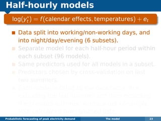 Half-hourly models
log(y∗
t ) = f(calendar effects, temperatures) + et
Data split into working/non-working days, and
into night/day/evening (6 subsets).
Separate model for each half-hour period within
each subset (96 models).
Same predictors used for all models in a subset.
Predictors chosen by cross-validation on last
two summers.
Each model is ﬁtted to the data twice, ﬁrst
excluding the last summer and then excluding
the previous summer. Average out-of-sample
MSE calculated from omitted data.
Probabilistic forecasting of peak electricity demand The model 23
 
