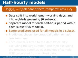 Half-hourly models
log(y∗
t ) = f(calendar effects, temperatures) + et
Data split into working/non-working days, and
into night/day/evening (6 subsets).
Separate model for each half-hour period within
each subset (96 models).
Same predictors used for all models in a subset.
Predictors chosen by cross-validation on last
two summers.
Each model is ﬁtted to the data twice, ﬁrst
excluding the last summer and then excluding
the previous summer. Average out-of-sample
MSE calculated from omitted data.
Probabilistic forecasting of peak electricity demand The model 23
 