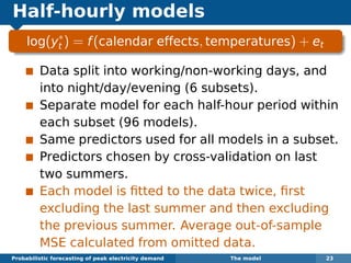 Half-hourly models
log(y∗
t ) = f(calendar effects, temperatures) + et
Data split into working/non-working days, and
into night/day/evening (6 subsets).
Separate model for each half-hour period within
each subset (96 models).
Same predictors used for all models in a subset.
Predictors chosen by cross-validation on last
two summers.
Each model is ﬁtted to the data twice, ﬁrst
excluding the last summer and then excluding
the previous summer. Average out-of-sample
MSE calculated from omitted data.
Probabilistic forecasting of peak electricity demand The model 23
 