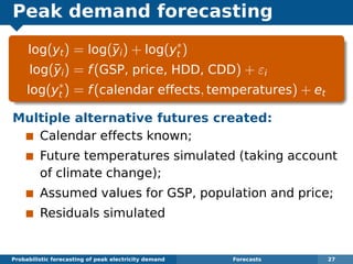Peak demand forecasting
log(yt) = log(¯yi) + log(y∗
t )
log(¯yi) = f(GSP, price, HDD, CDD) + εi
log(y∗
t ) = f(calendar effects, temperatures) + et
Multiple alternative futures created:
Calendar effects known;
Future temperatures simulated (taking account
of climate change);
Assumed values for GSP, population and price;
Residuals simulated
Probabilistic forecasting of peak electricity demand Forecasts 27
 