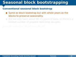 Seasonal block bootstrapping
Conventional seasonal block bootstrap
Same as block bootstrap but with whole years as the
blocks to preserve seasonality.
But we only have about 10–15 years of data, so there is a
limited number of possible bootstrap samples.
Double seasonal block bootstrap
Suitable when there are two seasonal periods (here we
have years of 151 days and days of 48 half-hours).
Divide each year into blocks of length 48m.
Block 1 consists of the ﬁrst m days of the year, block 2
consists of the next m days, and so on.
Bootstrap sample consists of a sample of blocks where
each block may come from a different randomly selected
year but must be at the correct time of year.
Probabilistic forecasting of peak electricity demand Forecasts 28
 