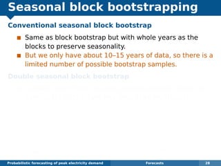 Seasonal block bootstrapping
Conventional seasonal block bootstrap
Same as block bootstrap but with whole years as the
blocks to preserve seasonality.
But we only have about 10–15 years of data, so there is a
limited number of possible bootstrap samples.
Double seasonal block bootstrap
Suitable when there are two seasonal periods (here we
have years of 151 days and days of 48 half-hours).
Divide each year into blocks of length 48m.
Block 1 consists of the ﬁrst m days of the year, block 2
consists of the next m days, and so on.
Bootstrap sample consists of a sample of blocks where
each block may come from a different randomly selected
year but must be at the correct time of year.
Probabilistic forecasting of peak electricity demand Forecasts 28
 