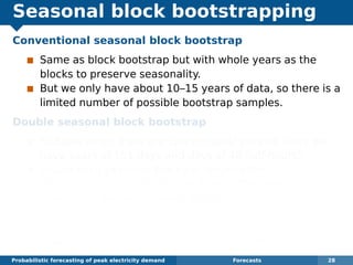 Seasonal block bootstrapping
Conventional seasonal block bootstrap
Same as block bootstrap but with whole years as the
blocks to preserve seasonality.
But we only have about 10–15 years of data, so there is a
limited number of possible bootstrap samples.
Double seasonal block bootstrap
Suitable when there are two seasonal periods (here we
have years of 151 days and days of 48 half-hours).
Divide each year into blocks of length 48m.
Block 1 consists of the ﬁrst m days of the year, block 2
consists of the next m days, and so on.
Bootstrap sample consists of a sample of blocks where
each block may come from a different randomly selected
year but must be at the correct time of year.
Probabilistic forecasting of peak electricity demand Forecasts 28
 