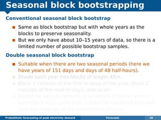 Seasonal block bootstrapping
Conventional seasonal block bootstrap
Same as block bootstrap but with whole years as the
blocks to preserve seasonality.
But we only have about 10–15 years of data, so there is a
limited number of possible bootstrap samples.
Double seasonal block bootstrap
Suitable when there are two seasonal periods (here we
have years of 151 days and days of 48 half-hours).
Divide each year into blocks of length 48m.
Block 1 consists of the ﬁrst m days of the year, block 2
consists of the next m days, and so on.
Bootstrap sample consists of a sample of blocks where
each block may come from a different randomly selected
year but must be at the correct time of year.
Probabilistic forecasting of peak electricity demand Forecasts 28
 
