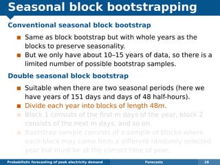 Seasonal block bootstrapping
Conventional seasonal block bootstrap
Same as block bootstrap but with whole years as the
blocks to preserve seasonality.
But we only have about 10–15 years of data, so there is a
limited number of possible bootstrap samples.
Double seasonal block bootstrap
Suitable when there are two seasonal periods (here we
have years of 151 days and days of 48 half-hours).
Divide each year into blocks of length 48m.
Block 1 consists of the ﬁrst m days of the year, block 2
consists of the next m days, and so on.
Bootstrap sample consists of a sample of blocks where
each block may come from a different randomly selected
year but must be at the correct time of year.
Probabilistic forecasting of peak electricity demand Forecasts 28
 