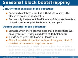 Seasonal block bootstrapping
Conventional seasonal block bootstrap
Same as block bootstrap but with whole years as the
blocks to preserve seasonality.
But we only have about 10–15 years of data, so there is a
limited number of possible bootstrap samples.
Double seasonal block bootstrap
Suitable when there are two seasonal periods (here we
have years of 151 days and days of 48 half-hours).
Divide each year into blocks of length 48m.
Block 1 consists of the ﬁrst m days of the year, block 2
consists of the next m days, and so on.
Bootstrap sample consists of a sample of blocks where
each block may come from a different randomly selected
year but must be at the correct time of year.
Probabilistic forecasting of peak electricity demand Forecasts 28
 
