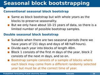 Seasonal block bootstrapping
Conventional seasonal block bootstrap
Same as block bootstrap but with whole years as the
blocks to preserve seasonality.
But we only have about 10–15 years of data, so there is a
limited number of possible bootstrap samples.
Double seasonal block bootstrap
Suitable when there are two seasonal periods (here we
have years of 151 days and days of 48 half-hours).
Divide each year into blocks of length 48m.
Block 1 consists of the ﬁrst m days of the year, block 2
consists of the next m days, and so on.
Bootstrap sample consists of a sample of blocks where
each block may come from a different randomly selected
year but must be at the correct time of year.
Probabilistic forecasting of peak electricity demand Forecasts 28
 