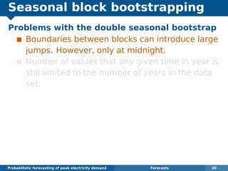 Seasonal block bootstrapping
Problems with the double seasonal bootstrap
Boundaries between blocks can introduce large
jumps. However, only at midnight.
Number of values that any given time in year is
still limited to the number of years in the data
set.
Probabilistic forecasting of peak electricity demand Forecasts 30
 