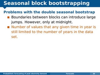 Seasonal block bootstrapping
Problems with the double seasonal bootstrap
Boundaries between blocks can introduce large
jumps. However, only at midnight.
Number of values that any given time in year is
still limited to the number of years in the data
set.
Probabilistic forecasting of peak electricity demand Forecasts 30
 