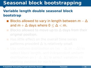 Seasonal block bootstrapping
Variable length double seasonal block
bootstrap
Blocks allowed to vary in length between m − ∆
and m + ∆ days where 0 ≤ ∆ < m.
Blocks allowed to move up to ∆ days from their
original position.
Has little effect on the overall time series
patterns provided ∆ is relatively small.
Use uniform distribution on (m − ∆, m + ∆) to
select block length, and independent uniform
distribution on (−∆, ∆) to select variation on
starting position for each block.
Probabilistic forecasting of peak electricity demand Forecasts 31
 