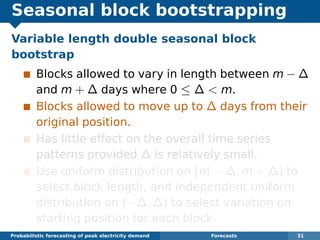 Seasonal block bootstrapping
Variable length double seasonal block
bootstrap
Blocks allowed to vary in length between m − ∆
and m + ∆ days where 0 ≤ ∆ < m.
Blocks allowed to move up to ∆ days from their
original position.
Has little effect on the overall time series
patterns provided ∆ is relatively small.
Use uniform distribution on (m − ∆, m + ∆) to
select block length, and independent uniform
distribution on (−∆, ∆) to select variation on
starting position for each block.
Probabilistic forecasting of peak electricity demand Forecasts 31
 