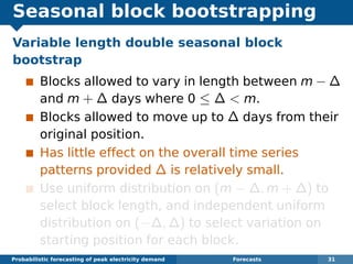 Seasonal block bootstrapping
Variable length double seasonal block
bootstrap
Blocks allowed to vary in length between m − ∆
and m + ∆ days where 0 ≤ ∆ < m.
Blocks allowed to move up to ∆ days from their
original position.
Has little effect on the overall time series
patterns provided ∆ is relatively small.
Use uniform distribution on (m − ∆, m + ∆) to
select block length, and independent uniform
distribution on (−∆, ∆) to select variation on
starting position for each block.
Probabilistic forecasting of peak electricity demand Forecasts 31
 