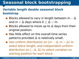 Seasonal block bootstrapping
Variable length double seasonal block
bootstrap
Blocks allowed to vary in length between m − ∆
and m + ∆ days where 0 ≤ ∆ < m.
Blocks allowed to move up to ∆ days from their
original position.
Has little effect on the overall time series
patterns provided ∆ is relatively small.
Use uniform distribution on (m − ∆, m + ∆) to
select block length, and independent uniform
distribution on (−∆, ∆) to select variation on
starting position for each block.
Probabilistic forecasting of peak electricity demand Forecasts 31
 
