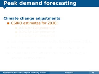 Peak demand forecasting
Climate change adjustments
CSIRO estimates for 2030:
0.3◦
C for 10th percentile
0.9◦
C for 50th percentile
1.5◦
C for 90th percentile
We implement these shifts linearly from 2010.
No change in the variation in temperature.
Thousands of “futures” generated using a
seasonal bootstrap.
Probabilistic forecasting of peak electricity demand Forecasts 33
 